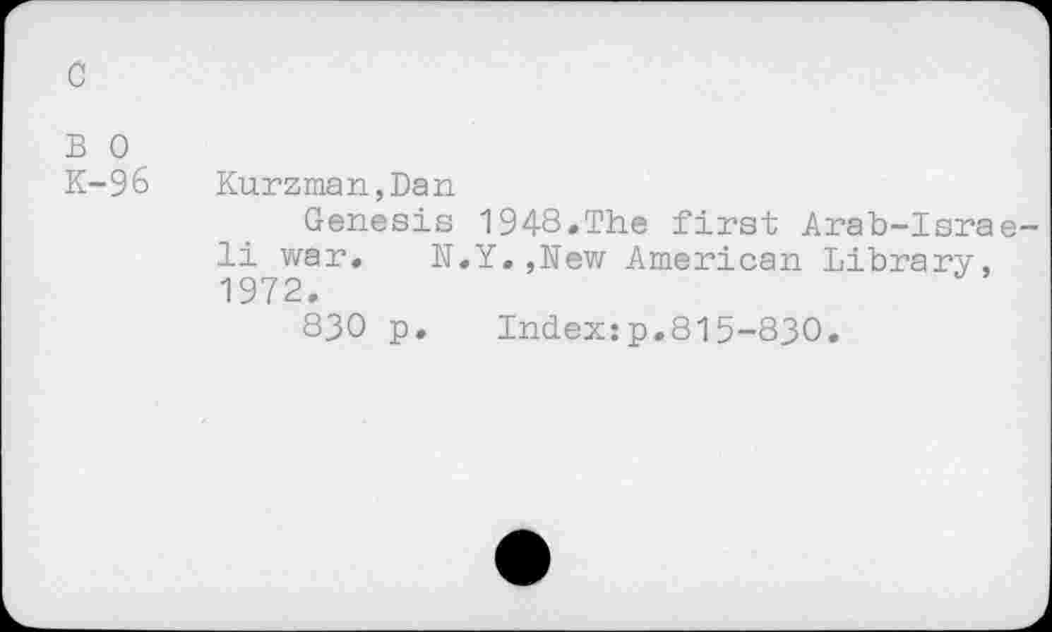 ﻿c
B 0
K-96 Kurzman,Dan
Genesis 1948.The first Arab-Israeli war.	N.Y.,New American Library,
1972.
830 p.	Index:p.815-830.